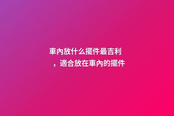 車內放什么擺件最吉利，適合放在車內的擺件